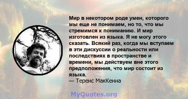 Мир в некотором роде умен, которого мы еще не понимаем, но то, что мы стремимся к пониманию. И мир изготовлен из языка. Я не могу этого сказать. Всякий раз, когда мы вступаем в эти дискуссии о реальности или