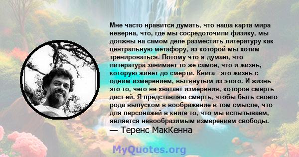 Мне часто нравится думать, что наша карта мира неверна, что, где мы сосредоточили физику, мы должны на самом деле разместить литературу как центральную метафору, из которой мы хотим тренироваться. Потому что я думаю,