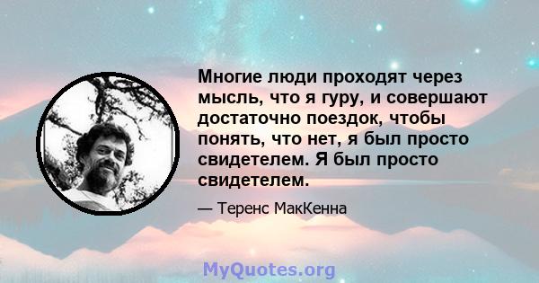 Многие люди проходят через мысль, что я гуру, и совершают достаточно поездок, чтобы понять, что нет, я был просто свидетелем. Я был просто свидетелем.