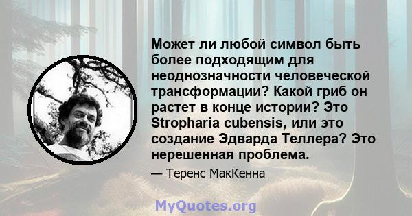 Может ли любой символ быть более подходящим для неоднозначности человеческой трансформации? Какой гриб он растет в конце истории? Это Stropharia cubensis, или это создание Эдварда Теллера? Это нерешенная проблема.