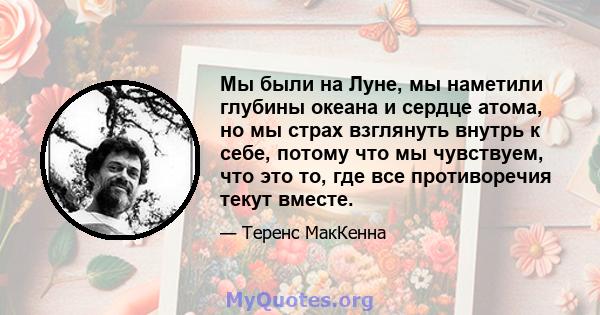 Мы были на Луне, мы наметили глубины океана и сердце атома, но мы страх взглянуть внутрь к себе, потому что мы чувствуем, что это то, где все противоречия текут вместе.