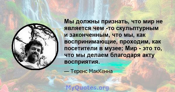 Мы должны признать, что мир не является чем -то скульптурным и законченным, что мы, как воспринимающие, проходим, как посетители в музее; Мир - это то, что мы делаем благодаря акту восприятия.