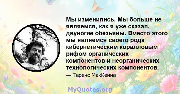 Мы изменились. Мы больше не являемся, как я уже сказал, двуногие обезьяны. Вместо этого мы являемся своего рода кибернетическим коралловым рифом органических компонентов и неорганических технологических компонентов.