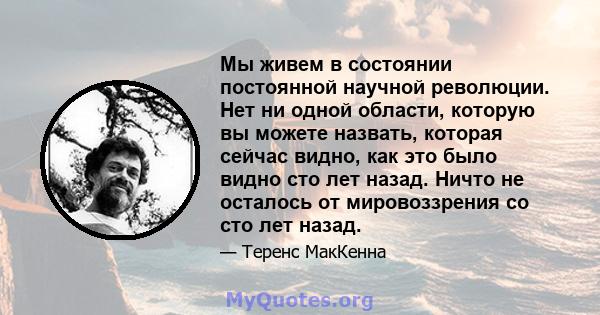 Мы живем в состоянии постоянной научной революции. Нет ни одной области, которую вы можете назвать, которая сейчас видно, как это было видно сто лет назад. Ничто не осталось от мировоззрения со сто лет назад.