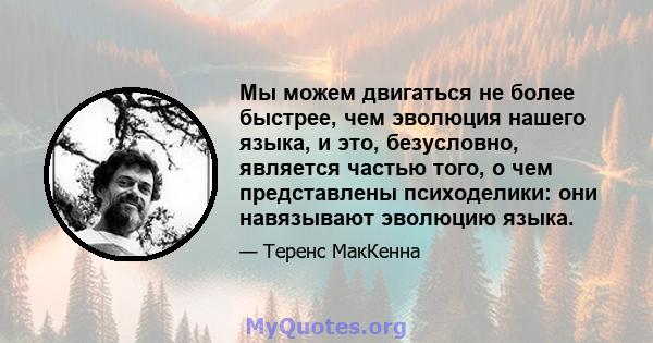 Мы можем двигаться не более быстрее, чем эволюция нашего языка, и это, безусловно, является частью того, о чем представлены психоделики: они навязывают эволюцию языка.