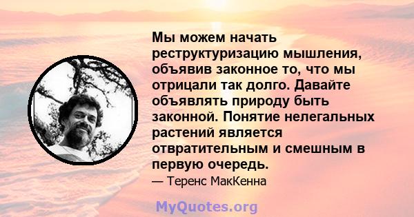 Мы можем начать реструктуризацию мышления, объявив законное то, что мы отрицали так долго. Давайте объявлять природу быть законной. Понятие нелегальных растений является отвратительным и смешным в первую очередь.