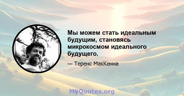 Мы можем стать идеальным будущим, становясь микрокосмом идеального будущего.