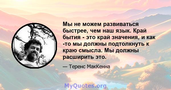 Мы не можем развиваться быстрее, чем наш язык. Край бытия - это край значения, и как -то мы должны подтолкнуть к краю смысла. Мы должны расширить это.