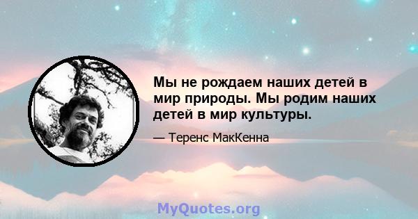 Мы не рождаем наших детей в мир природы. Мы родим наших детей в мир культуры.