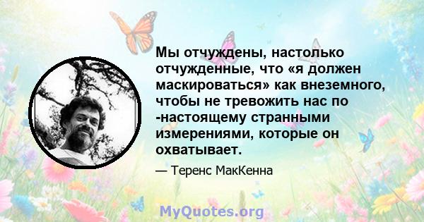 Мы отчуждены, настолько отчужденные, что «я должен маскироваться» как внеземного, чтобы не тревожить нас по -настоящему странными измерениями, которые он охватывает.