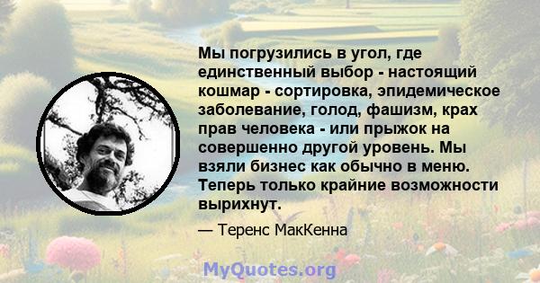 Мы погрузились в угол, где единственный выбор - настоящий кошмар - сортировка, эпидемическое заболевание, голод, фашизм, крах прав человека - или прыжок на совершенно другой уровень. Мы взяли бизнес как обычно в меню.