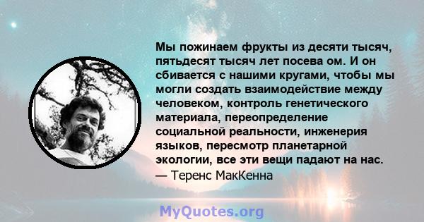 Мы пожинаем фрукты из десяти тысяч, пятьдесят тысяч лет посева ом. И он сбивается с нашими кругами, чтобы мы могли создать взаимодействие между человеком, контроль генетического материала, переопределение социальной