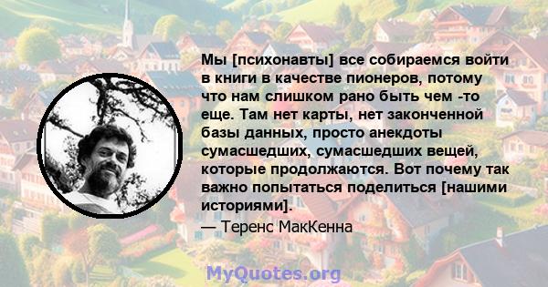 Мы [психонавты] все собираемся войти в книги в качестве пионеров, потому что нам слишком рано быть чем -то еще. Там нет карты, нет законченной базы данных, просто анекдоты сумасшедших, сумасшедших вещей, которые