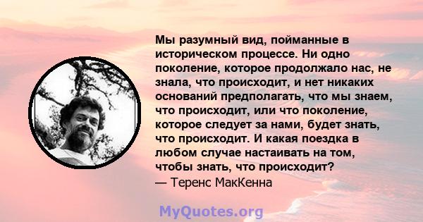 Мы разумный вид, пойманные в историческом процессе. Ни одно поколение, которое продолжало нас, не знала, что происходит, и нет никаких оснований предполагать, что мы знаем, что происходит, или что поколение, которое