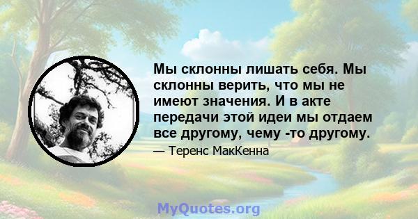 Мы склонны лишать себя. Мы склонны верить, что мы не имеют значения. И в акте передачи этой идеи мы отдаем все другому, чему -то другому.