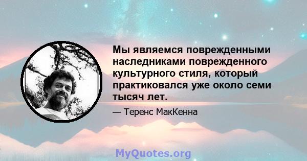 Мы являемся поврежденными наследниками поврежденного культурного стиля, который практиковался уже около семи тысяч лет.