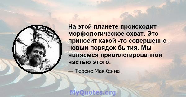 На этой планете происходит морфологическое охват. Это приносит какой -то совершенно новый порядок бытия. Мы являемся привилегированной частью этого.