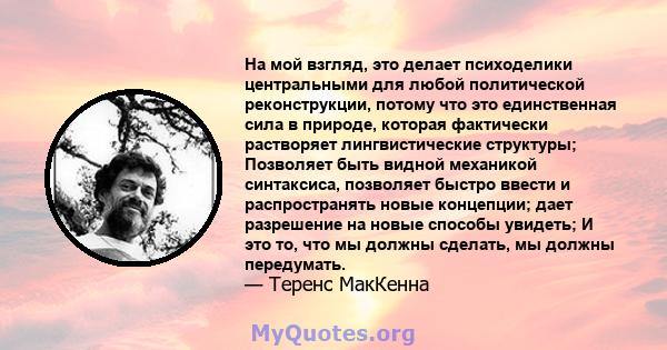 На мой взгляд, это делает психоделики центральными для любой политической реконструкции, потому что это единственная сила в природе, которая фактически растворяет лингвистические структуры; Позволяет быть видной