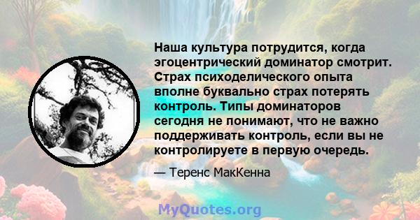 Наша культура потрудится, когда эгоцентрический доминатор смотрит. Страх психоделического опыта вполне буквально страх потерять контроль. Типы доминаторов сегодня не понимают, что не важно поддерживать контроль, если вы 