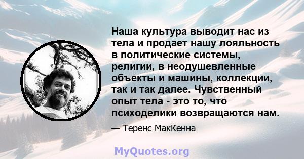 Наша культура выводит нас из тела и продает нашу лояльность в политические системы, религии, в неодушевленные объекты и машины, коллекции, так и так далее. Чувственный опыт тела - это то, что психоделики возвращаются