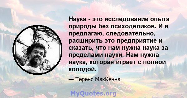 Наука - это исследование опыта природы без психоделиков. И я предлагаю, следовательно, расширить это предприятие и сказать, что нам нужна наука за пределами науки. Нам нужна наука, которая играет с полной колодой.