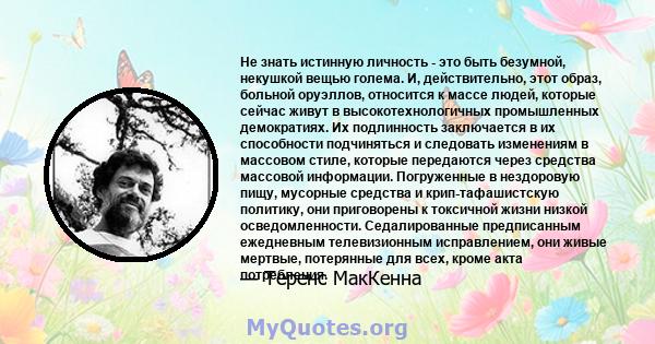 Не знать истинную личность - это быть безумной, некушкой вещью голема. И, действительно, этот образ, больной оруэллов, относится к массе людей, которые сейчас живут в высокотехнологичных промышленных демократиях. Их