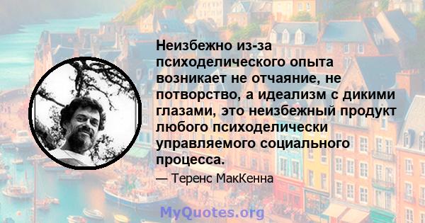 Неизбежно из-за психоделического опыта возникает не отчаяние, не потворство, а идеализм с дикими глазами, это неизбежный продукт любого психоделически управляемого социального процесса.