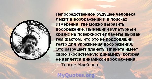 Непосредственное будущее человека лежит в воображении и в поисках измерения, где можно выразить воображение. Нынешний культурный кризис на поверхности планеты вызван тем фактом, что это не подходящий театр для