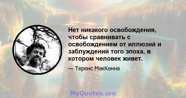 Нет никакого освобождения, чтобы сравнивать с освобождением от иллюзий и заблуждений того эпоха, в котором человек живет.