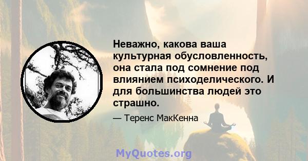 Неважно, какова ваша культурная обусловленность, она стала под сомнение под влиянием психоделического. И для большинства людей это страшно.