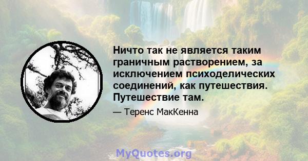 Ничто так не является таким граничным растворением, за исключением психоделических соединений, как путешествия. Путешествие там.