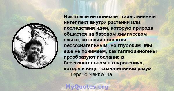 Никто еще не понимает таинственный интеллект внутри растений или последствия идеи, которую природа общается на базовом химическом языке, который является бессознательным, но глубоким. Мы еще не понимаем, как