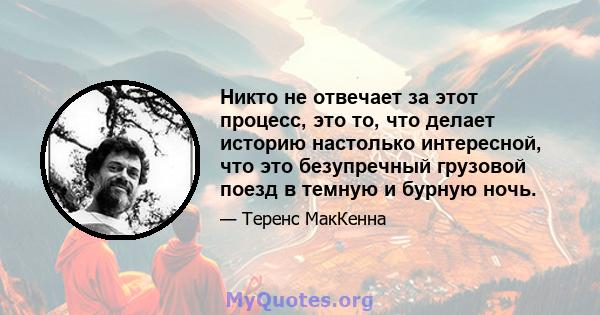 Никто не отвечает за этот процесс, это то, что делает историю настолько интересной, что это безупречный грузовой поезд в темную и бурную ночь.