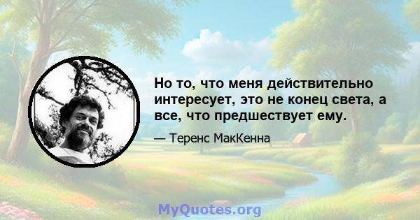 Но то, что меня действительно интересует, это не конец света, а все, что предшествует ему.