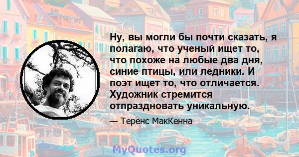 Ну, вы могли бы почти сказать, я полагаю, что ученый ищет то, что похоже на любые два дня, синие птицы, или ледники. И поэт ищет то, что отличается. Художник стремится отпраздновать уникальную.