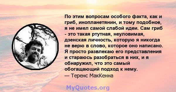 По этим вопросам особого факта, как и гриб, инопланетянин, и тому подобное, я не имел самой слабой идеи. Сам гриб - это такая ртутная, неуловимая, дзенская личность, которую я никогда не верю в слово, которое оно