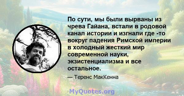 По сути, мы были вырваны из чрева Гайана, встали в родовой канал истории и изгнали где -то вокруг падения Римской империи в холодный жесткий мир современной науки, экзистенциализма и все остальное.