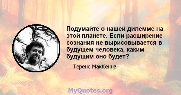 Подумайте о нашей дилемме на этой планете. Если расширение сознания не вырисовывается в будущем человека, каким будущим оно будет?