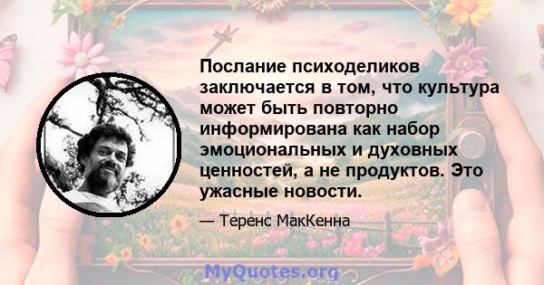 Послание психоделиков заключается в том, что культура может быть повторно информирована как набор эмоциональных и духовных ценностей, а не продуктов. Это ужасные новости.