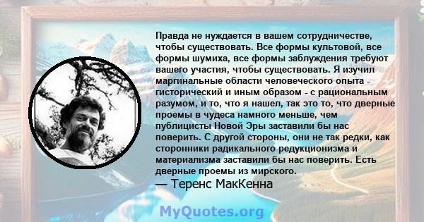 Правда не нуждается в вашем сотрудничестве, чтобы существовать. Все формы культовой, все формы шумиха, все формы заблуждения требуют вашего участия, чтобы существовать. Я изучил маргинальные области человеческого опыта