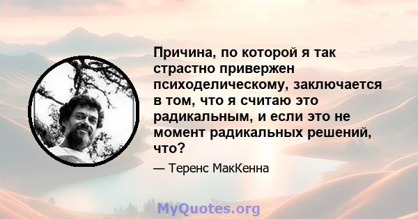 Причина, по которой я так страстно привержен психоделическому, заключается в том, что я считаю это радикальным, и если это не момент радикальных решений, что?