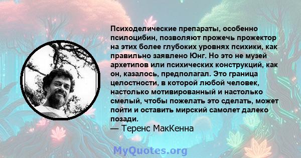 Психоделические препараты, особенно псилоцибин, позволяют прожечь прожектор на этих более глубоких уровнях психики, как правильно заявлено Юнг. Но это не музей архетипов или психических конструкций, как он, казалось,