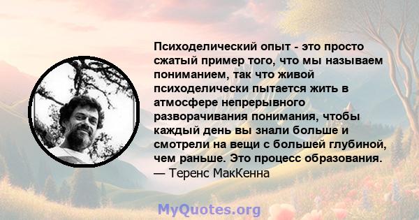 Психоделический опыт - это просто сжатый пример того, что мы называем пониманием, так что живой психоделически пытается жить в атмосфере непрерывного разворачивания понимания, чтобы каждый день вы знали больше и