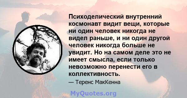 Психоделический внутренний космонавт видит вещи, которые ни один человек никогда не видел раньше, и ни один другой человек никогда больше не увидит. Но на самом деле это не имеет смысла, если только невозможно перенести 