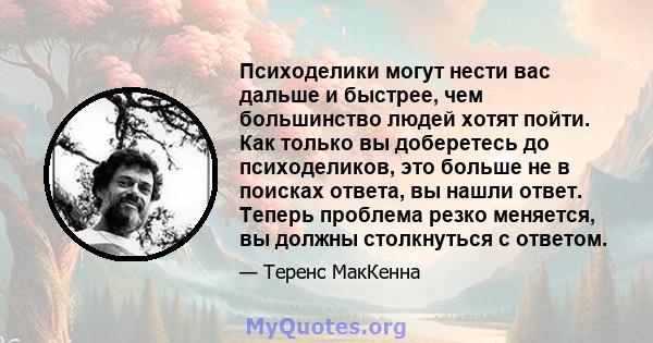 Психоделики могут нести вас дальше и быстрее, чем большинство людей хотят пойти. Как только вы доберетесь до психоделиков, это больше не в поисках ответа, вы нашли ответ. Теперь проблема резко меняется, вы должны