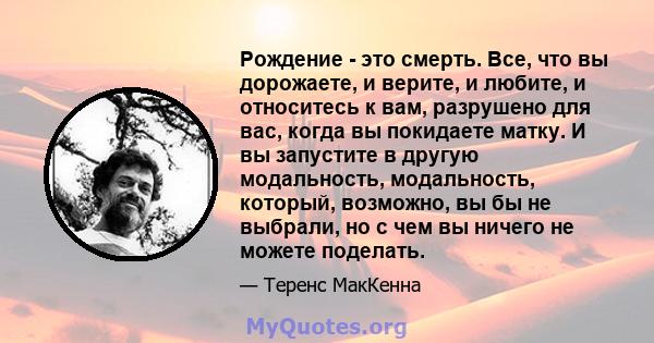 Рождение - это смерть. Все, что вы дорожаете, и верите, и любите, и относитесь к вам, разрушено для вас, когда вы покидаете матку. И вы запустите в другую модальность, модальность, который, возможно, вы бы не выбрали,