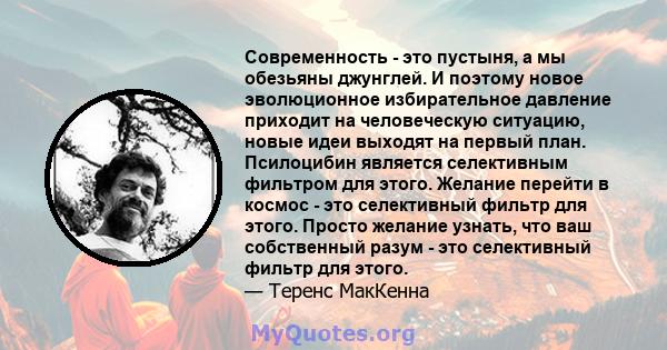 Современность - это пустыня, а мы обезьяны джунглей. И поэтому новое эволюционное избирательное давление приходит на человеческую ситуацию, новые идеи выходят на первый план. Псилоцибин является селективным фильтром для 