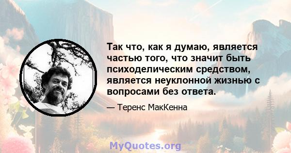 Так что, как я думаю, является частью того, что значит быть психоделическим средством, является неуклонной жизнью с вопросами без ответа.