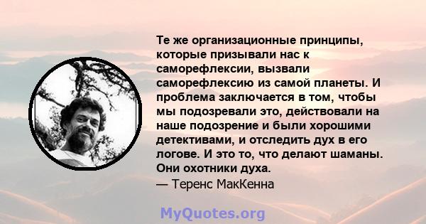 Те же организационные принципы, которые призывали нас к саморефлексии, вызвали саморефлексию из самой планеты. И проблема заключается в том, чтобы мы подозревали это, действовали на наше подозрение и были хорошими