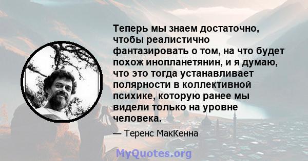 Теперь мы знаем достаточно, чтобы реалистично фантазировать о том, на что будет похож инопланетянин, и я думаю, что это тогда устанавливает полярности в коллективной психике, которую ранее мы видели только на уровне